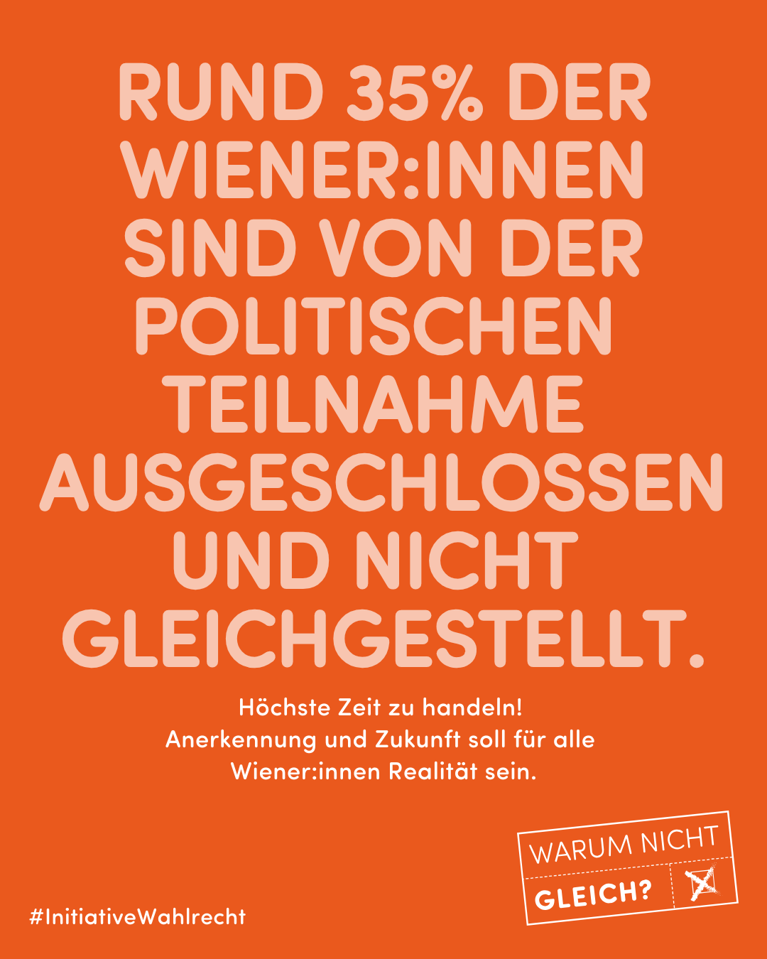 Sujet der Kampagne Initiative Wahlrecht: Rund 35 Prozent der Wiener:innen sind von der politischen Teilnahme ausgeschlossen und nicht gleichgestellt. Höchste Zeit zu handeln. Anerkennung und Zukunft soll für alle Wiener:innen Realität sein.